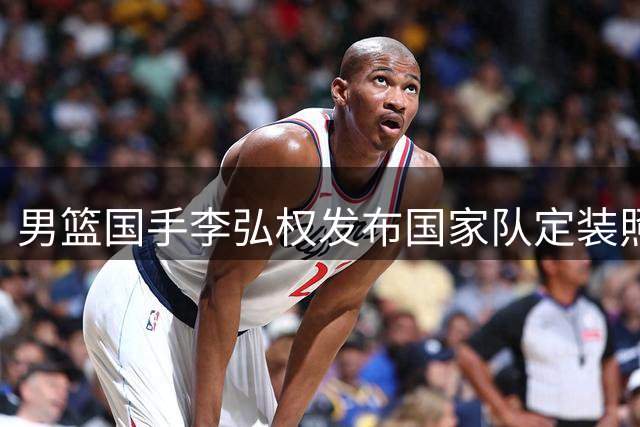 男篮国手李弘权发布国家队定装照 备战亚运引期待